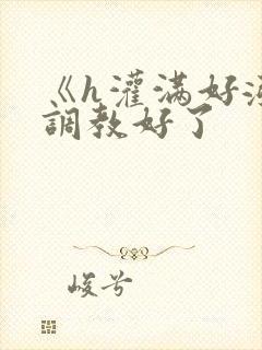 《h灌满好涨h调教好了