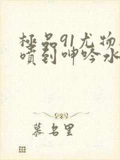 极品91尤物被喷到呻吟水