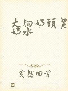 大胸奶头晃着喷奶水