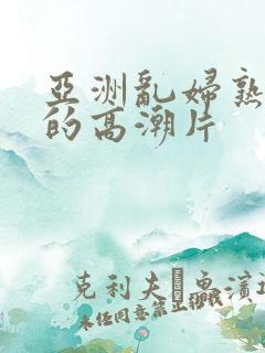 亚洲乱妇熟女爽的高潮片