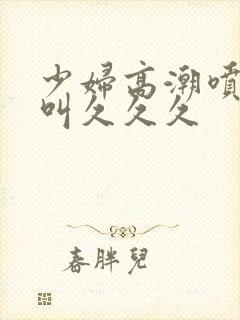 少妇高潮喷水惨叫久久久