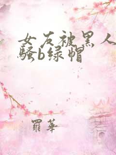 女友被黑人扩张骚b绿帽