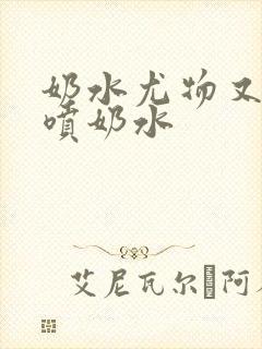 奶水尤物又软又喷奶水