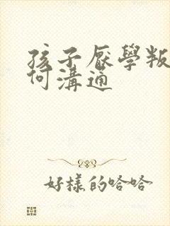 孩子厌学叛逆如何沟通