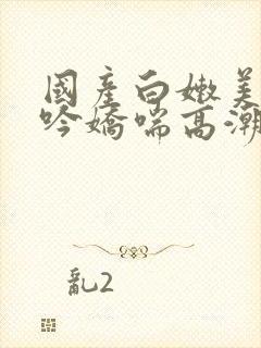 国产白嫩美女呻吟娇喘高潮视频