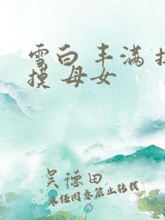 雪白 丰满 抚摸 母女