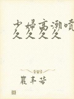 少妇高潮喷水久久久久久