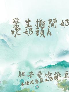 医生撕开奶罩揉吮奶头h