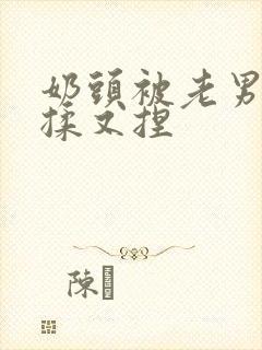 奶头被老男人又揉又捏