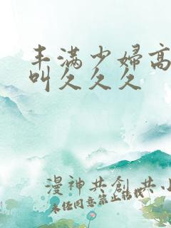 丰满少妇高潮惨叫久久久