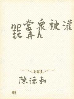 np当众被灌满玩弄h