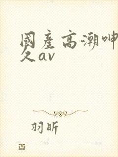 国产高潮呻吟久久av