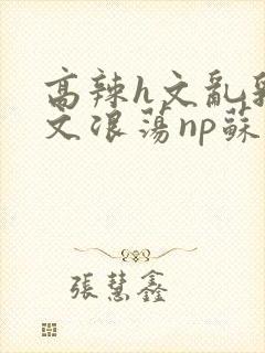 高辣h文乱乳h文浪荡np苏夏