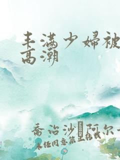 丰满少妇被猛男高潮