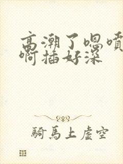 高潮了嗯喷水了啊插好深