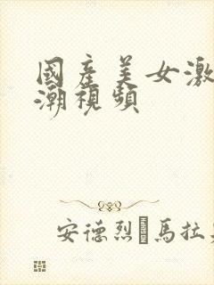 国产美女激情高潮视频