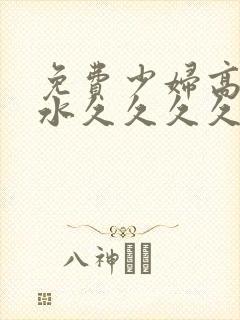 免费少妇高潮喷水久久久久