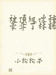 被顶级坏种强取豪夺了林听成