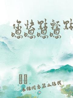 你快点轻点啊嗯嗯嗯嗯嗯