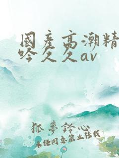 国产高潮精品呻吟久久av