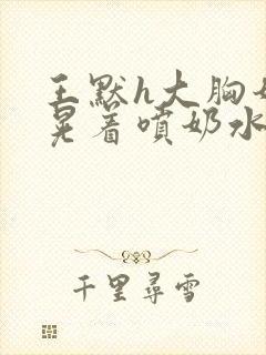 王默h大胸奶头晃着喷奶水h水王子喝