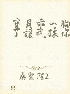 宝贝乖～胸罩脱了让我揉你的胸小说