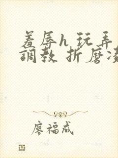 羞辱h 玩弄 调教 折磨凌虐