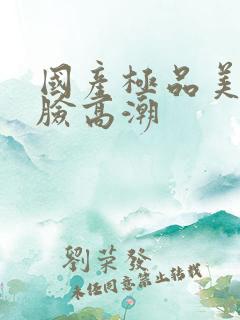 国产极品美女露脸高潮