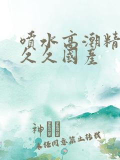 喷水高潮精品禁久久国产