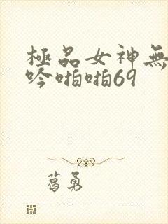 极品女神无套呻吟啪啪69