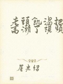 老头饥渴把我添高潮了视频