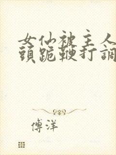 女仙被主人拽奶头跪鞭打调教小说