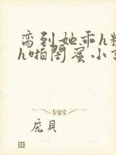 脔到她乖h粗话h啪闺蜜小说