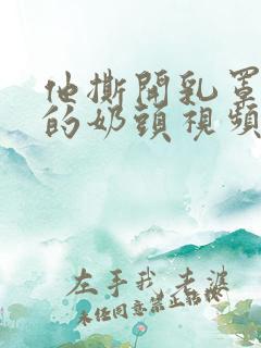 他撕开乳罩吸我的奶头视频