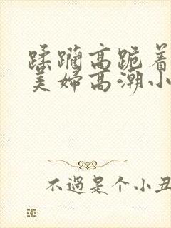 蹂躏高跪着深喉美妇高潮小说