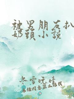 被男朋友扒衣捏奶头小说