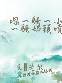 嗯～骚～小淫妇～骚奶头喷奶小说