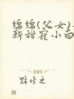 绵绵(父女)最新甜宠小白花