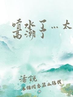 喷水了…太爽了高潮了