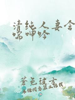 清纯人妻含羞娇喘呻吟