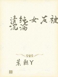 清纯女友被调教沉沦