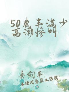50岁丰满少妇高潮惨叫