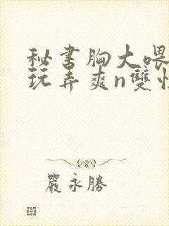 秘书胸大喂奶h玩弄爽n双性