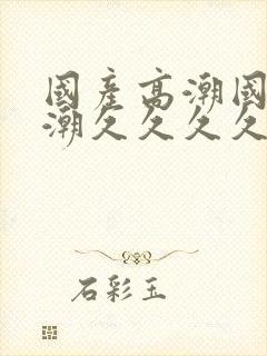 国产高潮国产高潮久久久久久91