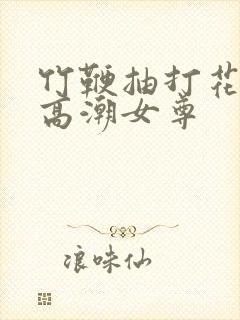 竹鞭抽打花蒂h高潮女尊