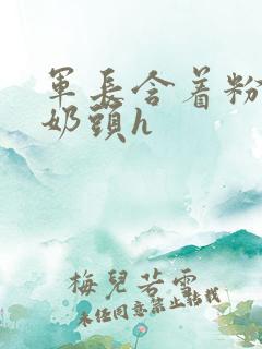 军长含着粉嫩小奶头h