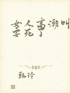 女人高潮叫床快要死了