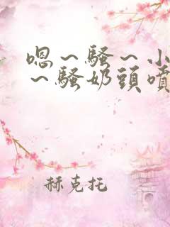 嗯～骚～小淫妇～骚奶头喷奶小说