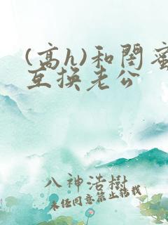 (高h)和闺蜜互换老公