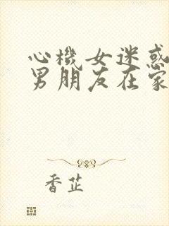 心机女迷惑闺蜜男朋友在家